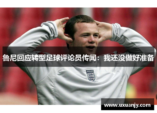 鲁尼回应转型足球评论员传闻：我还没做好准备