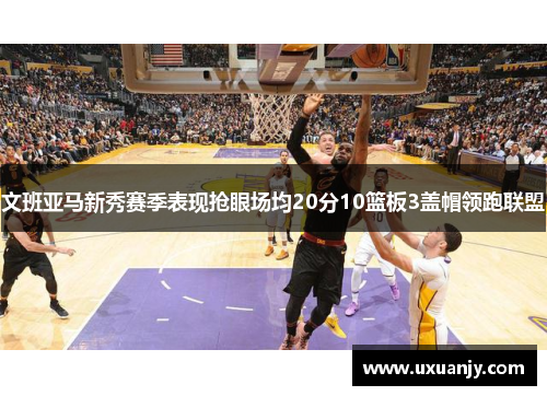 文班亚马新秀赛季表现抢眼场均20分10篮板3盖帽领跑联盟